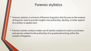 Forensic stylistics
• Forensic stylistics is a branch of forensic linguistics that focuses on the analysis
of linguistic style to provide insights into authorship, identity, or other aspects
of a written or spoken text.
• Forensic stylistic analysis makes use of stylistic analysis to reach a conclusion
and opinion related to the authorship of a questioned writing within the
context of litigation.
 