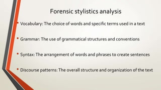Forensic stylistics analysis
• Vocabulary:The choice of words and specific terms used in a text
• Grammar:The use of grammatical structures and conventions
• Syntax:The arrangement of words and phrases to create sentences
• Discourse patterns:The overall structure and organization of the text
 