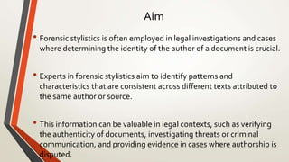 Aim
• Forensic stylistics is often employed in legal investigations and cases
where determining the identity of the author of a document is crucial.
• Experts in forensic stylistics aim to identify patterns and
characteristics that are consistent across different texts attributed to
the same author or source.
• This information can be valuable in legal contexts, such as verifying
the authenticity of documents, investigating threats or criminal
communication, and providing evidence in cases where authorship is
disputed.
 