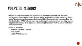 RAM contains the most recent data such as processes, Open Files, Network
Information, recent chat conversations,social network communications, currently
open Web pages, and decrypted content of files that are stored encrypted on the
hard disk. Live RAM/volatile memory analysis reveals information used by various
applications during their operation, including Facebook,Twitter, Gmail and other
communications.
Tools to be used:-
Belkasoft Live RAM Capturer
Memory DD
MANDIANT Memoryze
 