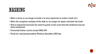 After a clone or an image is made it is very important to make a hash of it.
After the complete analysis of the disk or an image we again calculate the hash.
This is important because we need to prove in the court that the evidence has not
been tampered.
Currently Indian courts accept SHA-256
Tools for calculating hashes:Winhex, Sleuthkit, ENCase.
 