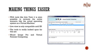 With tools like Live View it is even
possible to recreate the entire
scenario like the actual operating
system on a Virtual Machine.
Live view is only compatible until XP.
The tools to really looked upon for
this are:
Mount Image Pro and Virtual
Forensic Computing
 