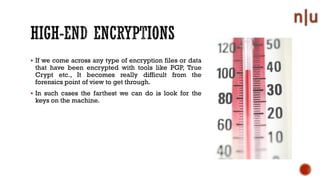 If we come across any type of encryption files or data
that have been encrypted with tools like PGP, True
Crypt etc., It becomes really difficult from the
forensics point of view to get through.
In such cases the farthest we can do is look for the
keys on the machine.
 