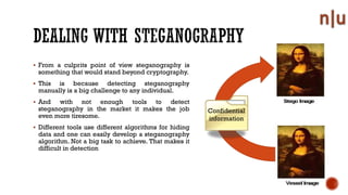 From a culprits point of view steganography is
something that would stand beyond cryptography.
This is because detecting steganography
manually is a big challenge to any individual.
And with not enough tools to detect
steganography in the market it makes the job
even more tiresome.
Different tools use different algorithms for hiding
data and one can easily develop a steganography
algorithm. Not a big task to achieve. That makes it
difficult in detection
Confidential
information
 