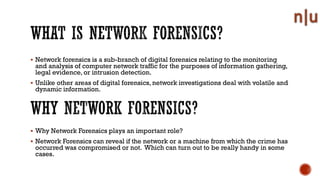 Network forensics is a sub-branch of digital forensics relating to the monitoring
and analysis of computer network traffic for the purposes of information gathering,
legal evidence, or intrusion detection.
Unlike other areas of digital forensics, network investigations deal with volatile and
dynamic information.
Why Network Forensics plays an important role?
Network Forensics can reveal if the network or a machine from which the crime has
occurred was compromised or not. Which can turn out to be really handy in some
cases.
 