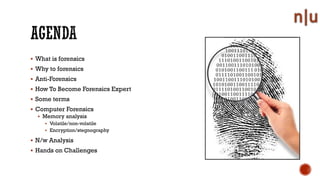 What is forensics
Why to forensics
Anti-Forensics
How To Become Forensics Expert
Some terms
Computer Forensics
Memory analysis
Volatile/non-volatile
Encryption/stegnography
N/w Analysis
Hands on Challenges
 
