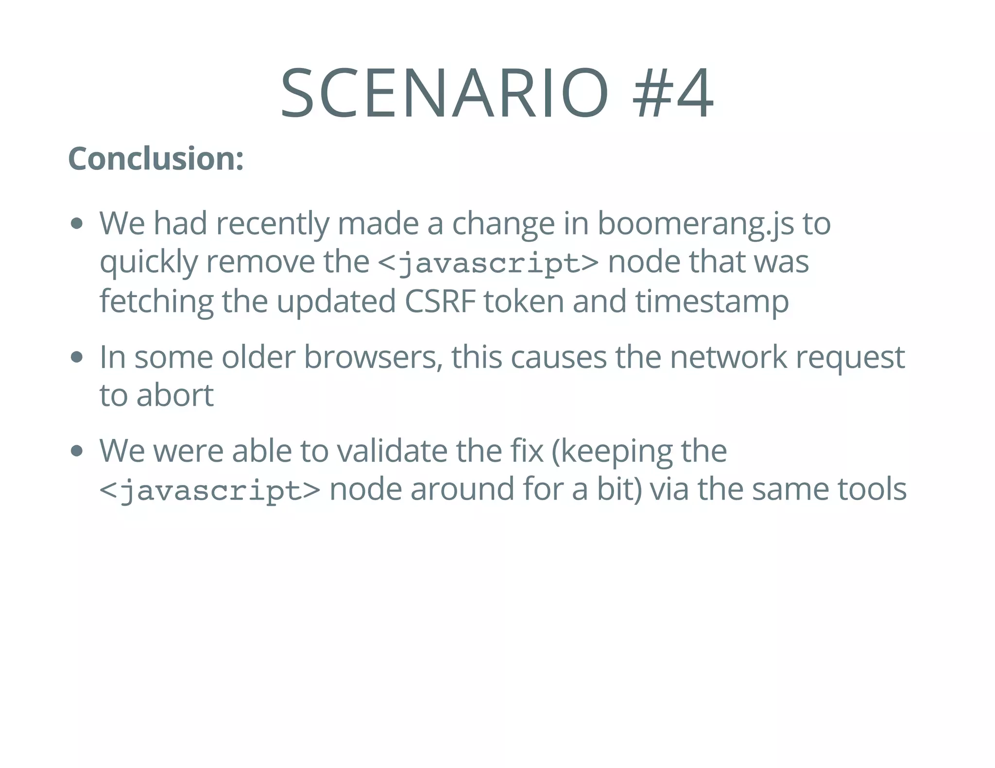 SCENARIO #4
Conclusion:
We had recently made a change in boomerang.js to
quickly remove the <javascript>node that was
fetching the updated CSRF token and timestamp
In some older browsers, this causes the network request
to abort
We were able to validate the fix (keeping the
<javascript>node around for a bit) via the same tools
 
