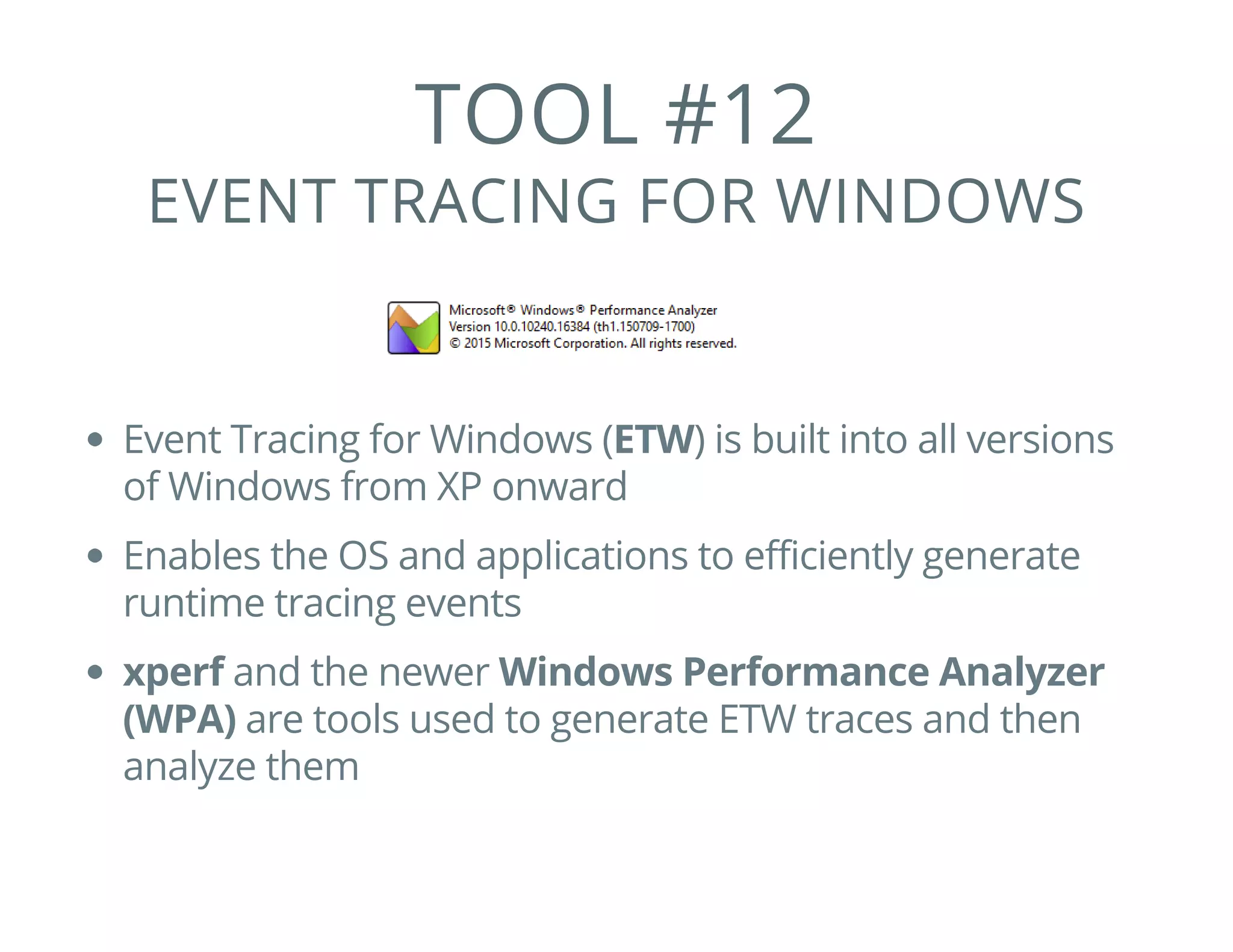 TOOL #12
EVENT TRACING FOR WINDOWS
Event Tracing for Windows (ETW) is built into all versions
of Windows from XP onward
Enables the OS and applications to efficiently generate
runtime tracing events
xperf and the newer Windows Performance Analyzer
(WPA) are tools used to generate ETW traces and then
analyze them
 