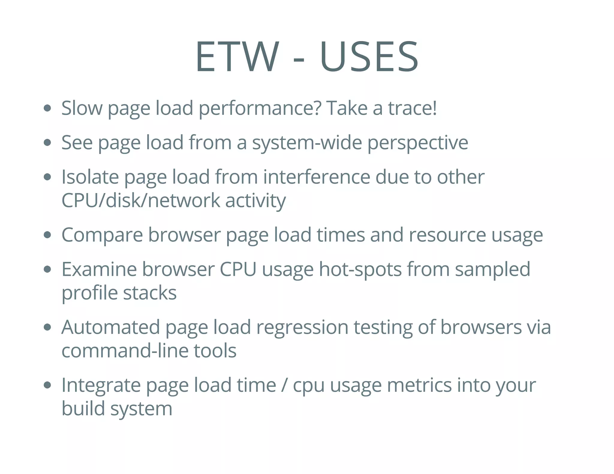 ETW - USES
Slow page load performance? Take a trace!
See page load from a system-wide perspective
Isolate page load from interference due to other
CPU/disk/network activity
Compare browser page load times and resource usage
Examine browser CPU usage hot-spots from sampled
profile stacks
Automated page load regression testing of browsers via
command-line tools
Integrate page load time / cpu usage metrics into your
build system
 