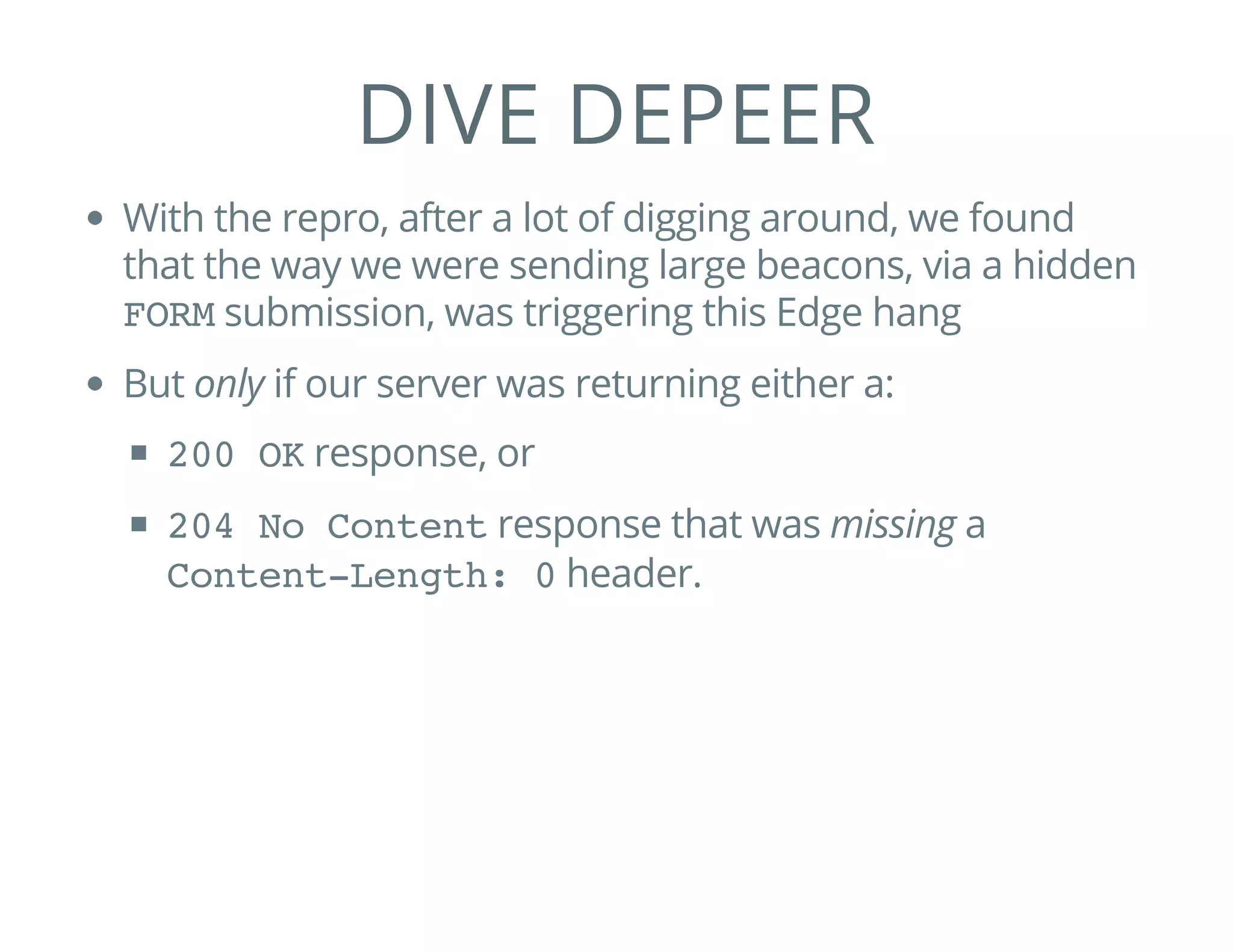 DIVE DEPEER
With the repro, after a lot of digging around, we found
that the way we were sending large beacons, via a hidden
FORMsubmission, was triggering this Edge hang
But only if our server was returning either a:
200 OKresponse, or
204 No Contentresponse that was missing a
Content-Length: 0header.
 