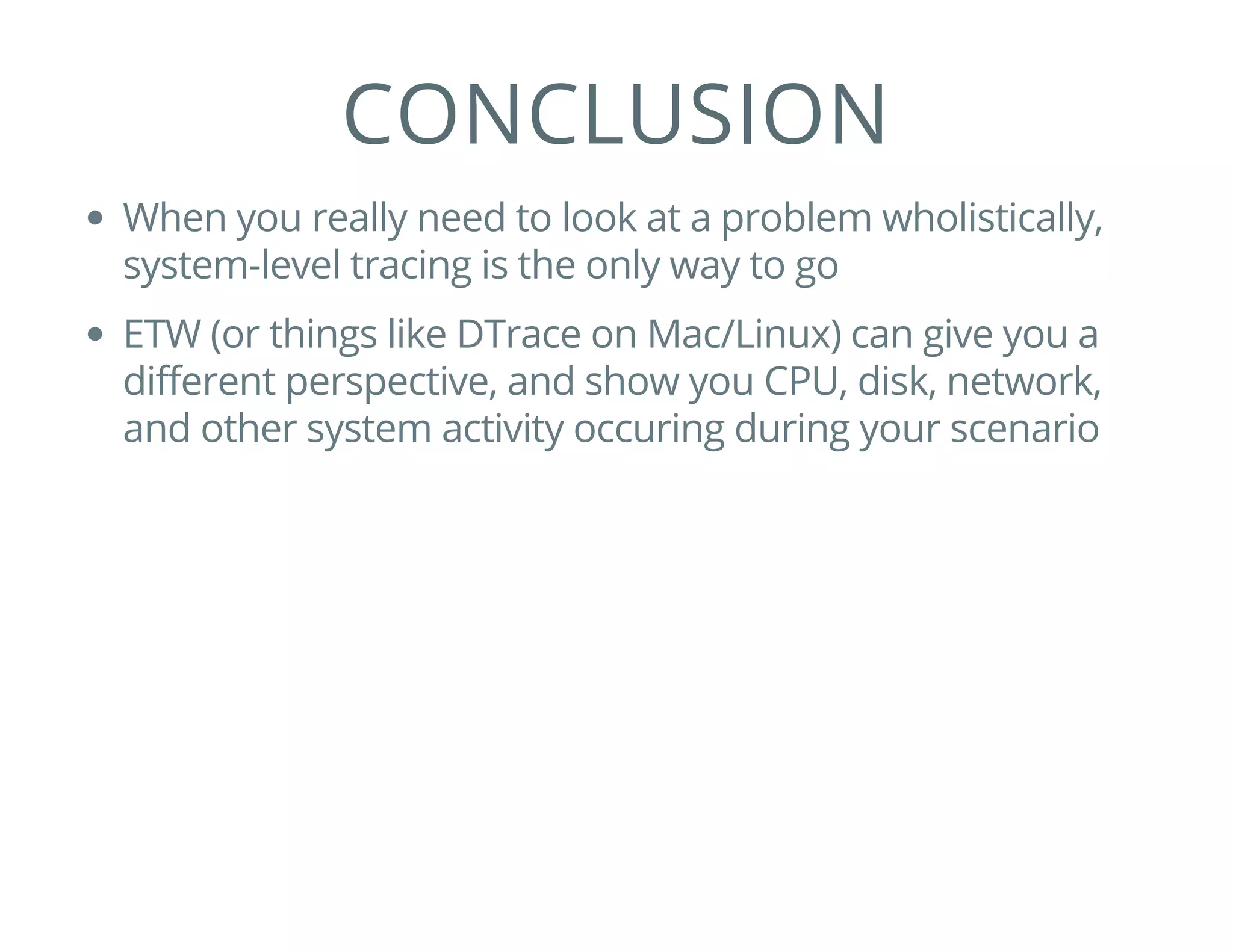 CONCLUSION
When you really need to look at a problem wholistically,
system-level tracing is the only way to go
ETW (or things like DTrace on Mac/Linux) can give you a
different perspective, and show you CPU, disk, network,
and other system activity occuring during your scenario
 