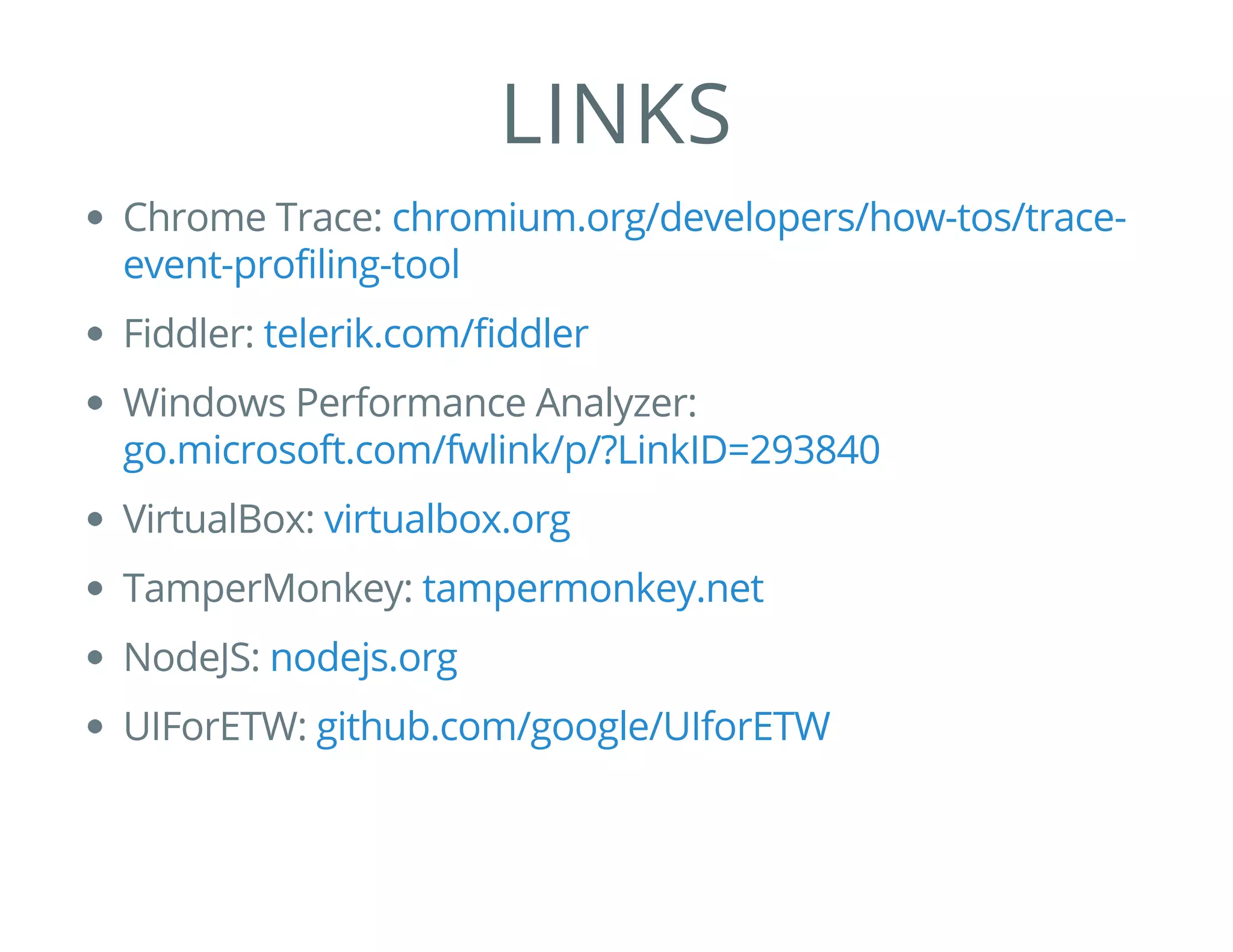 LINKS
Chrome Trace:
Fiddler:
Windows Performance Analyzer:
VirtualBox:
TamperMonkey:
NodeJS:
UIForETW:
chromium.org/developers/how-tos/trace-
event-profiling-tool
telerik.com/fiddler
go.microsoft.com/fwlink/p/?LinkID=293840
virtualbox.org
tampermonkey.net
nodejs.org
github.com/google/UIforETW
 