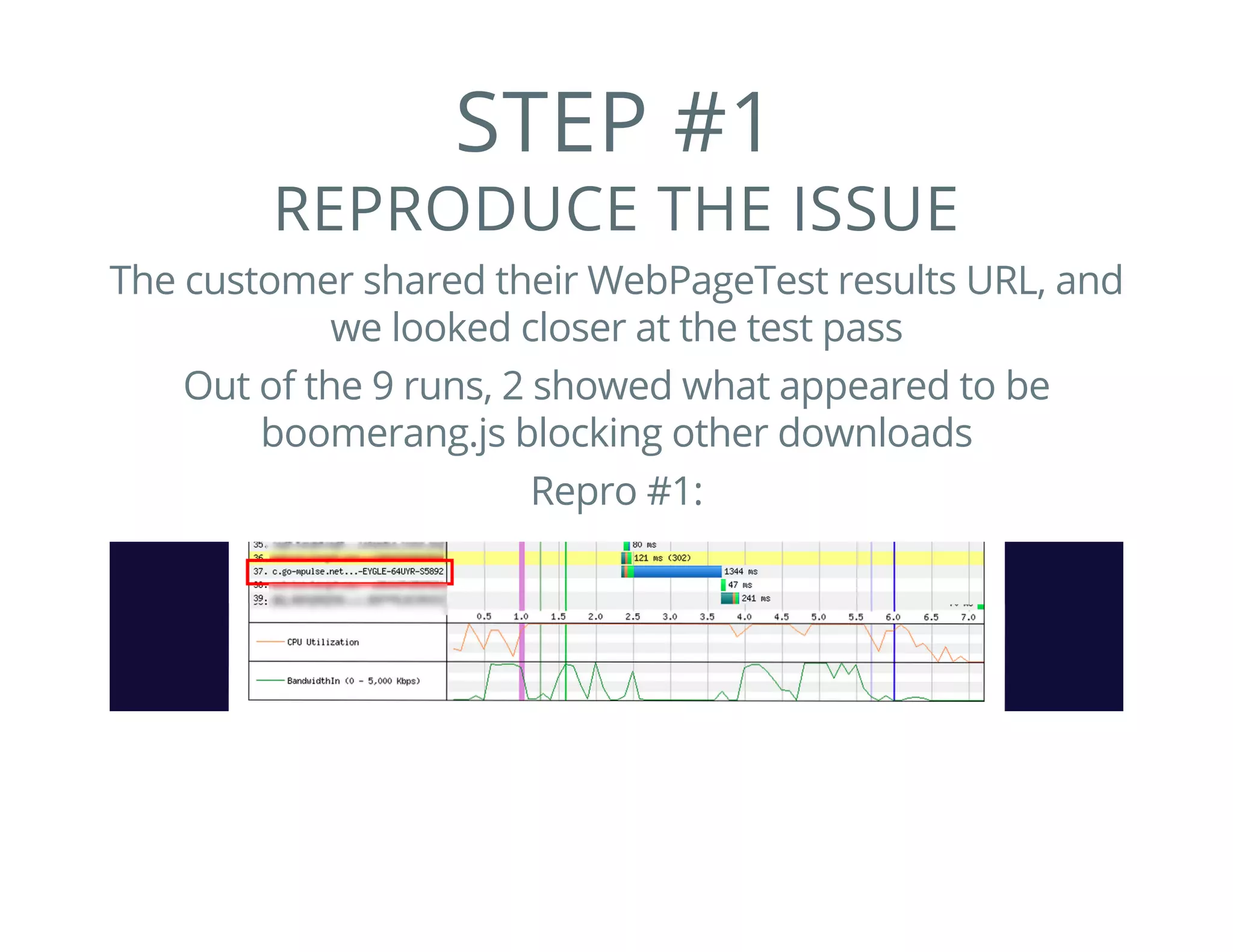 STEP #1
REPRODUCE THE ISSUE
The customer shared their WebPageTest results URL, and
we looked closer at the test pass
Out of the 9 runs, 2 showed what appeared to be
boomerang.js blocking other downloads
Repro #1:
 