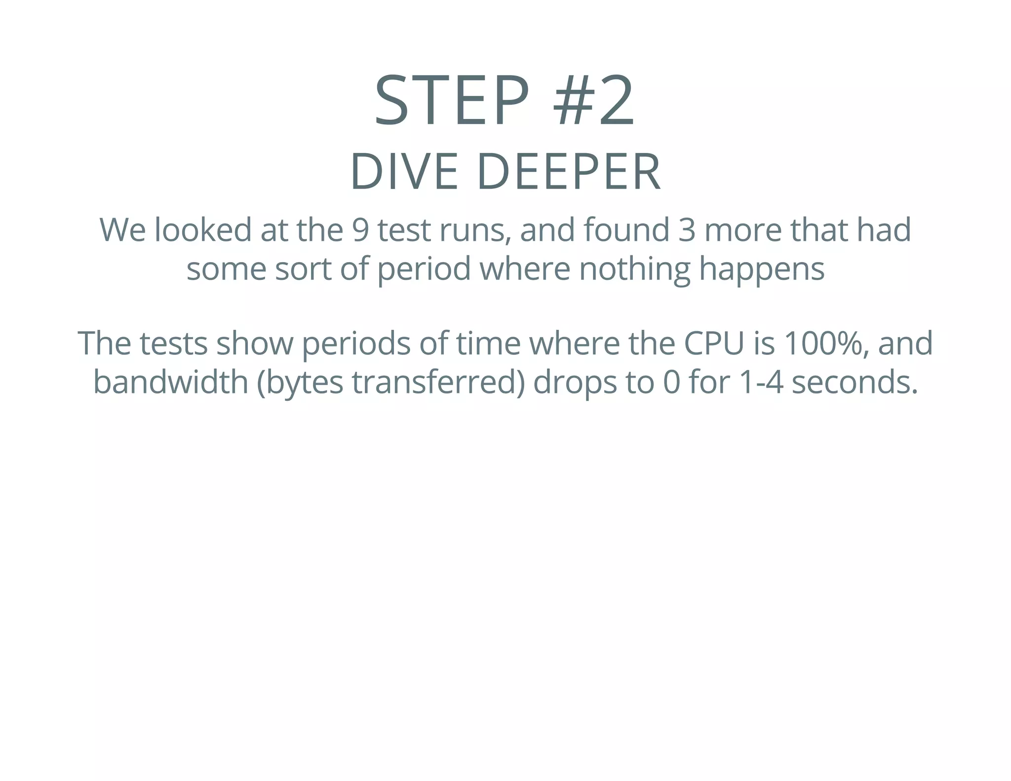 STEP #2
DIVE DEEPER
We looked at the 9 test runs, and found 3 more that had
some sort of period where nothing happens
The tests show periods of time where the CPU is 100%, and
bandwidth (bytes transferred) drops to 0 for 1-4 seconds.
 
