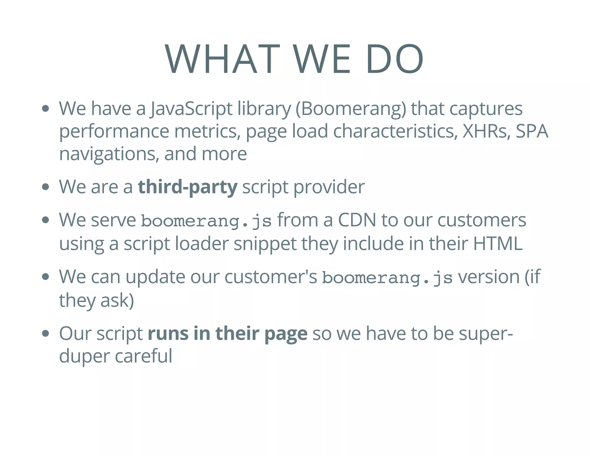 WHAT WE DO
We have a JavaScript library (Boomerang) that captures
performance metrics, page load characteristics, XHRs, SPA
navigations, and more
We are a third-party script provider
We serve boomerang.jsfrom a CDN to our customers
using a script loader snippet they include in their HTML
We can update our customer's boomerang.jsversion (if
they ask)
Our script runs in their page so we have to be super-
duper careful
 