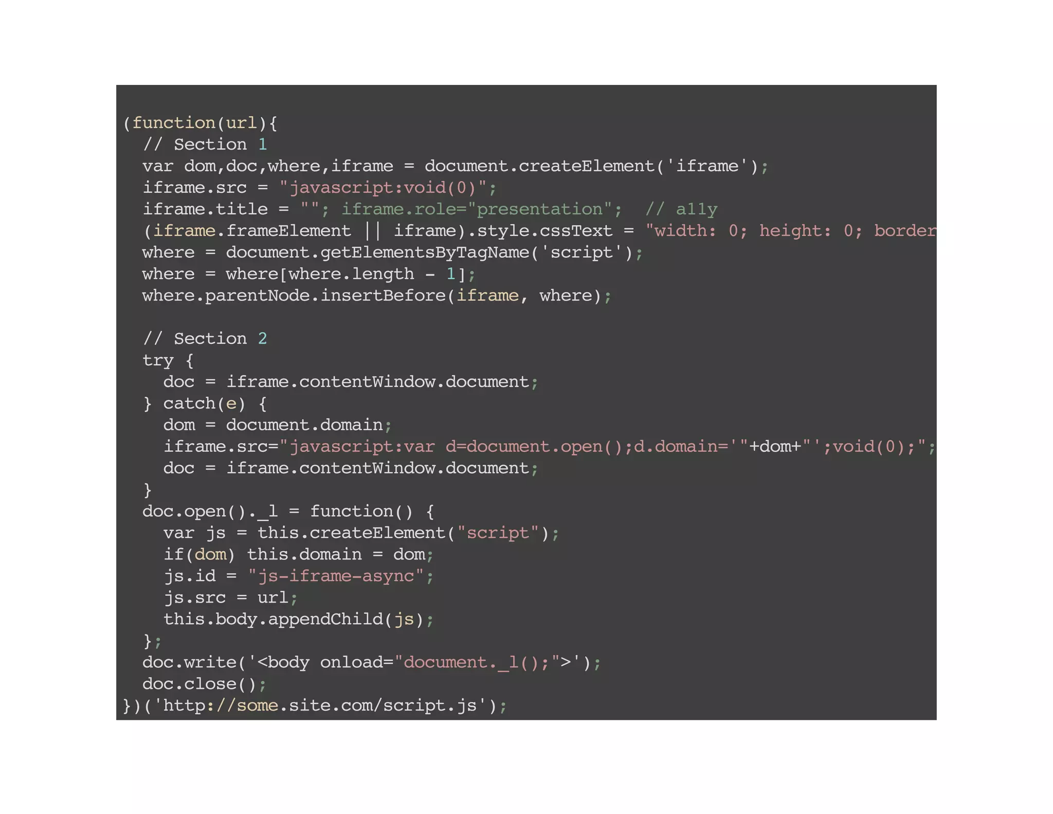 (function(url){
//Section1
vardom,doc,where,iframe=document.createElement('iframe');
iframe.src="javascript:void(0)";
iframe.title="";iframe.role="presentation"; //a11y
(iframe.frameElement||iframe).style.cssText="width:0;height:0;border:0"
where=document.getElementsByTagName('script');
where=where[where.length-1];
where.parentNode.insertBefore(iframe,where);
//Section2
try{
doc=iframe.contentWindow.document;
}catch(e){
dom=document.domain;
iframe.src="javascript:vard=document.open();d.domain='"+dom+"';void(0);";
doc=iframe.contentWindow.document;
}
doc.open()._l=function(){
varjs=this.createElement("script");
if(dom)this.domain=dom;
js.id="js-iframe-async";
js.src=url;
this.body.appendChild(js);
};
doc.write('<bodyonload="document._l();">');
doc.close();
})('http://some.site.com/script.js');
 