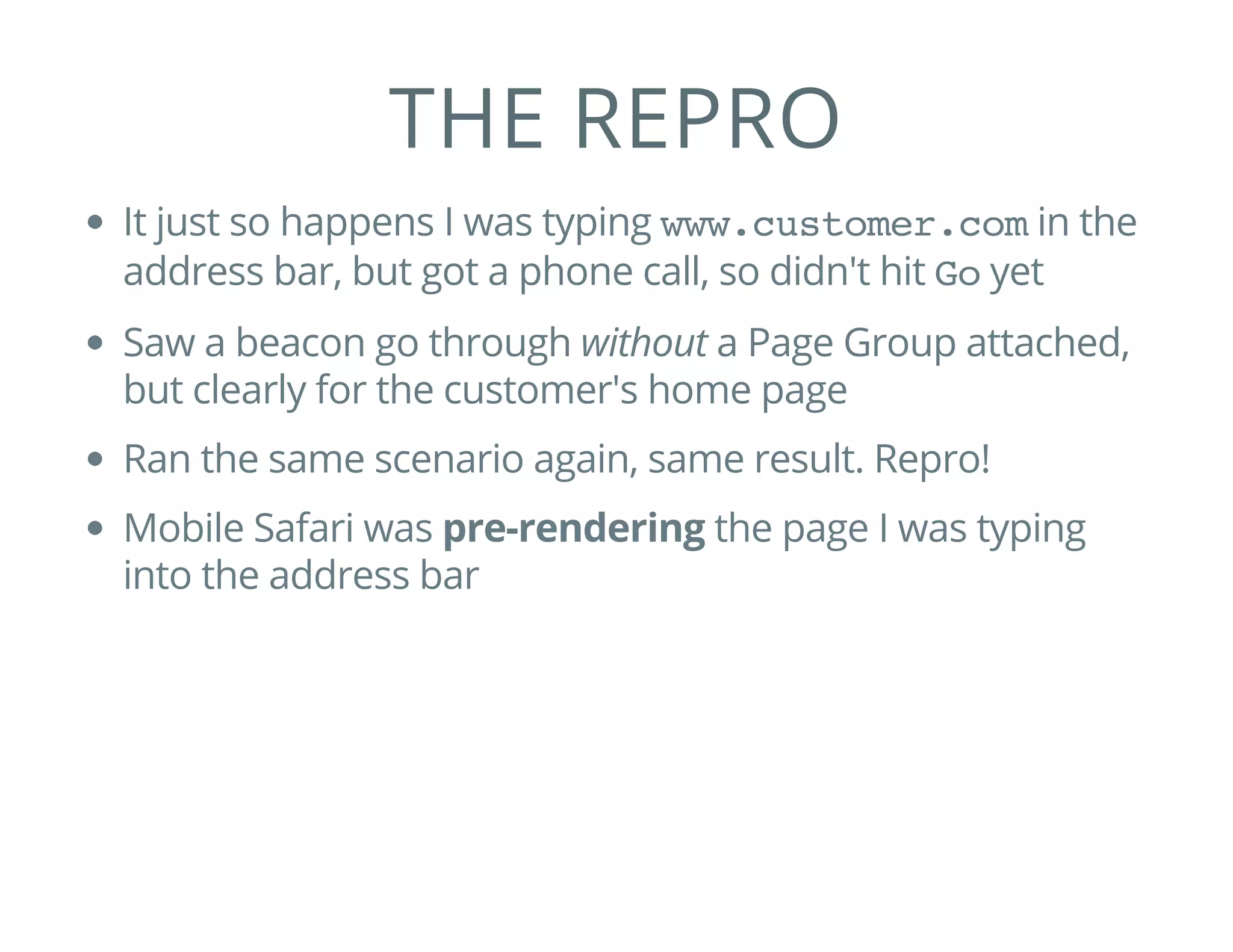 THE REPRO
It just so happens I was typing www.customer.comin the
address bar, but got a phone call, so didn't hit Goyet
Saw a beacon go through without a Page Group attached,
but clearly for the customer's home page
Ran the same scenario again, same result. Repro!
Mobile Safari was pre-rendering the page I was typing
into the address bar
 
