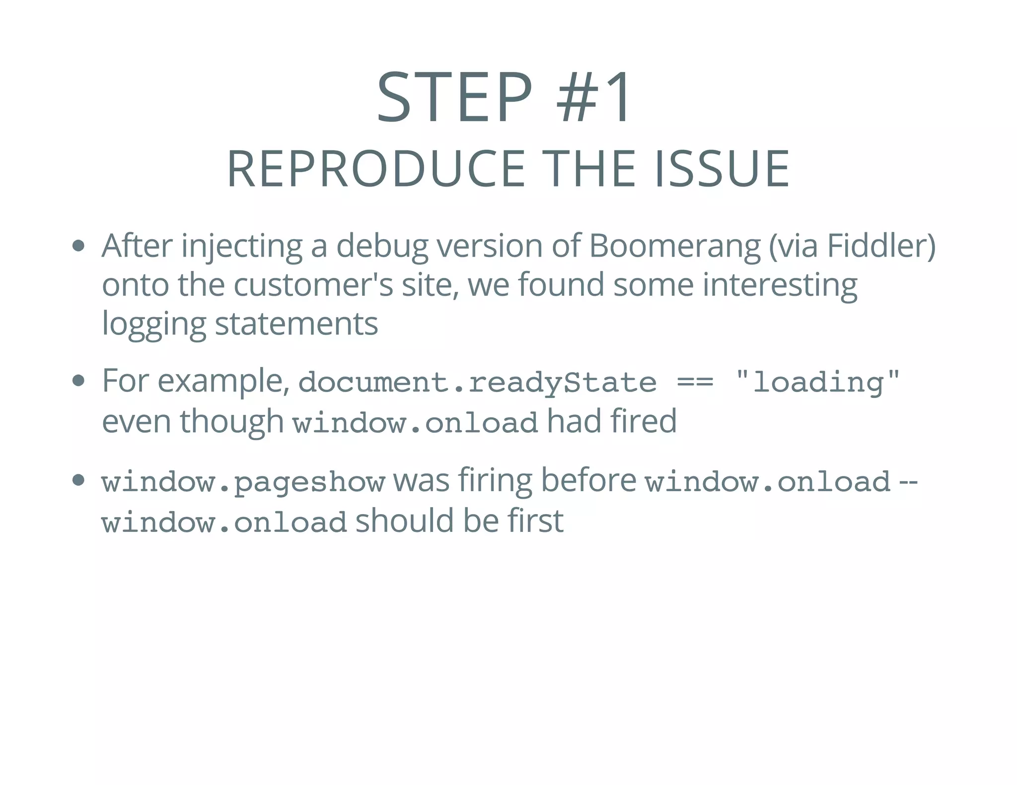 STEP #1
REPRODUCE THE ISSUE
After injecting a debug version of Boomerang (via Fiddler)
onto the customer's site, we found some interesting
logging statements
For example, document.readyState == "loading"
even though window.onloadhad fired
window.pageshowwas firing before window.onload--
window.onloadshould be first
 