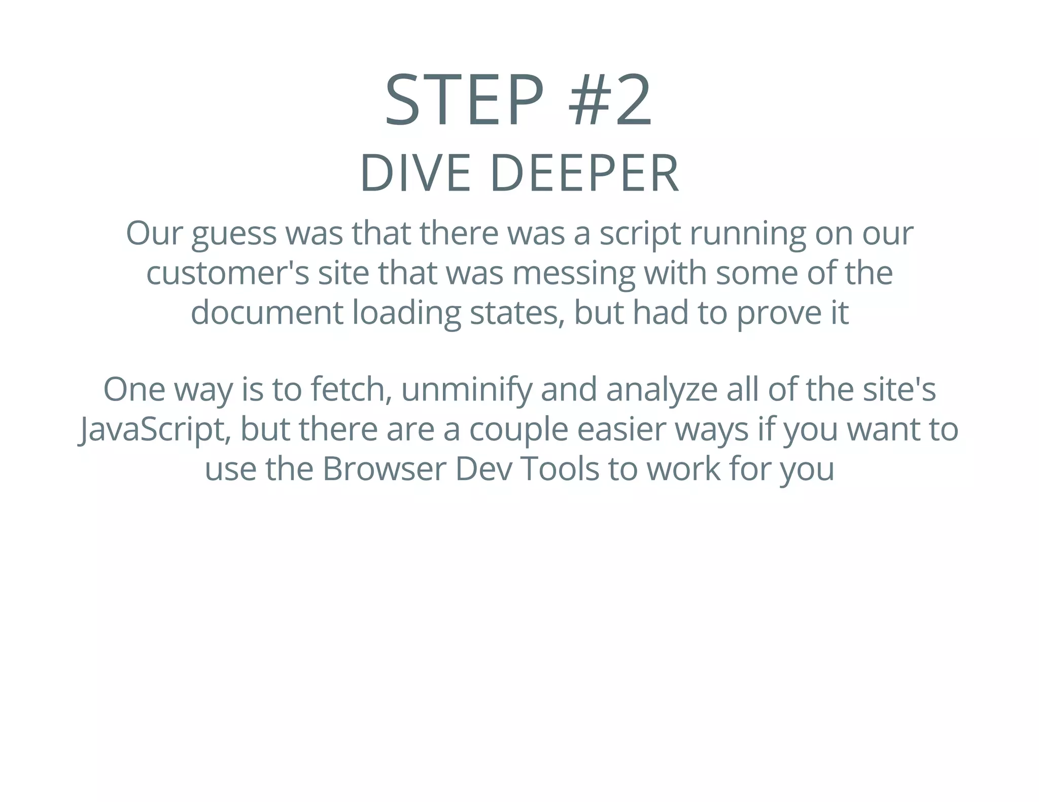 STEP #2
DIVE DEEPER
Our guess was that there was a script running on our
customer's site that was messing with some of the
document loading states, but had to prove it
One way is to fetch, unminify and analyze all of the site's
JavaScript, but there are a couple easier ways if you want to
use the Browser Dev Tools to work for you
 