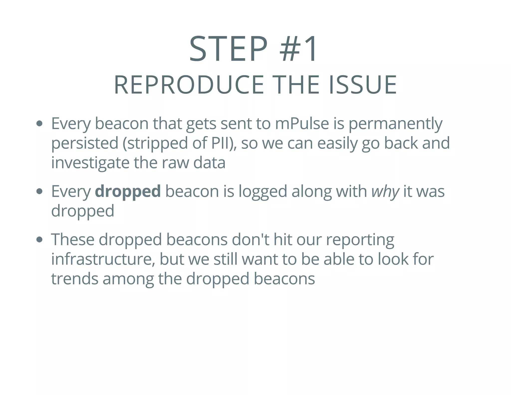 STEP #1
REPRODUCE THE ISSUE
Every beacon that gets sent to mPulse is permanently
persisted (stripped of PII), so we can easily go back and
investigate the raw data
Every dropped beacon is logged along with why it was
dropped
These dropped beacons don't hit our reporting
infrastructure, but we still want to be able to look for
trends among the dropped beacons
 