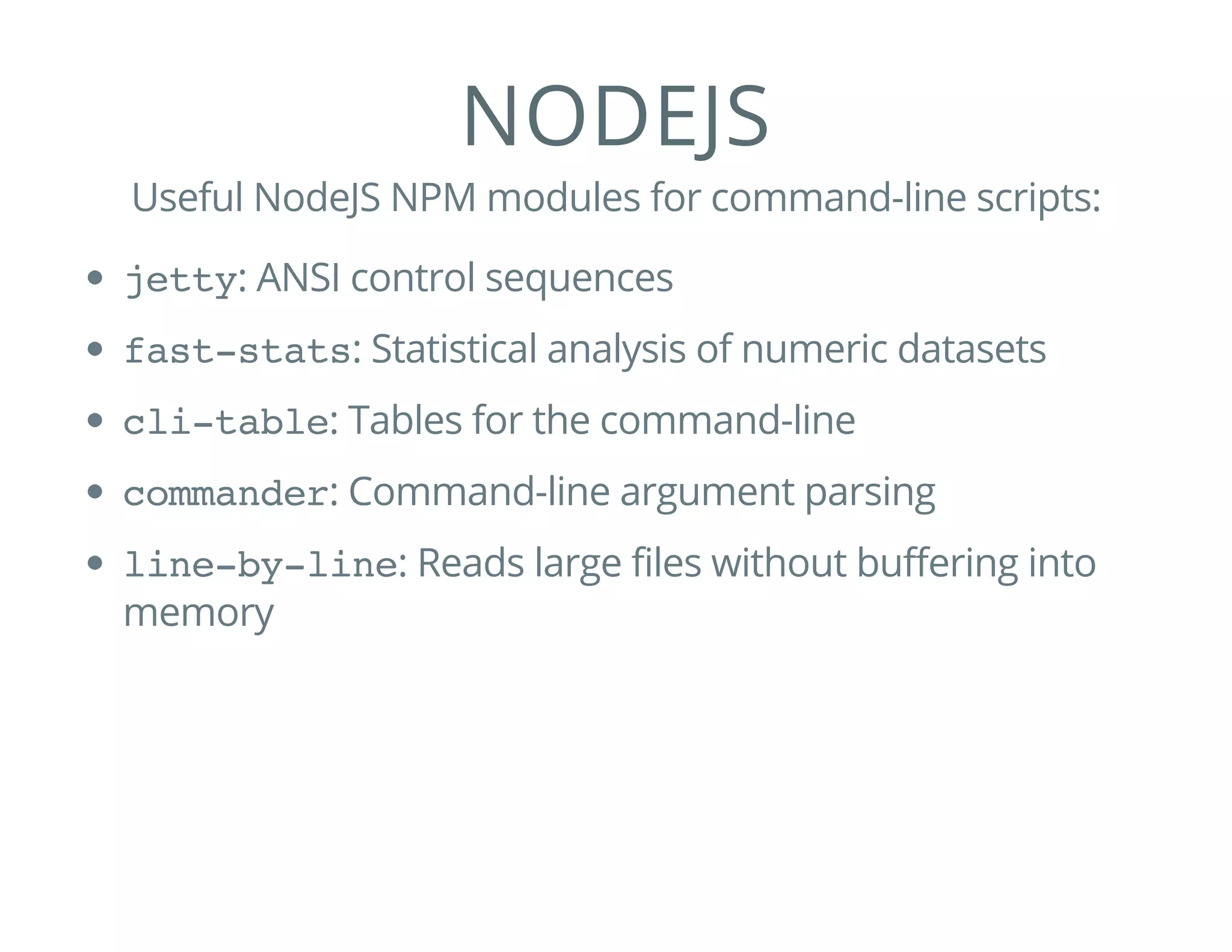 NODEJS
Useful NodeJS NPM modules for command-line scripts:
jetty: ANSI control sequences
fast-stats: Statistical analysis of numeric datasets
cli-table: Tables for the command-line
commander: Command-line argument parsing
line-by-line: Reads large files without buffering into
memory
 