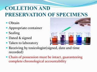 COLLETION AND
PRESERVATION OF SPECIMENS
 Obtain
 Appropriate container
 Sealing
 Dated & signed
 Taken to laboratory
 Receiving by toxicologist(signed, date and time
recorded)
 Chain of possession must be intact, guaranteeing
complete chronological accountability
 