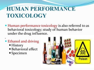  Human performance toxicology is also referred to as
behavioral toxicology; study of human behavior
under the drug influence.
.
 Ethanol and driving
History
Behavioral effect
Specimen
HUMAN PERFORMANCE
TOXICOLOGY
 