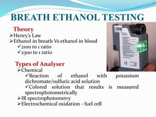 Henry’s Law
Ethanol in breath Vs ethanol in blood
2100 to 1 ratio
2300 to 1 ratio
Types of Analyser
Chemical
Reaction of ethanol with potassium
dichromate/sulfuric acid solution
Colored solution that results is measured
spectrophotometrically
IR spectrophotometry
Electrochemical oxidation - fuel cell
BREATH ETHANOL TESTING
Theory
 