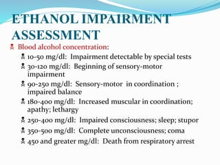  Blood alcohol concentration:
 10-50 mg/dl: Impairment detectable by special tests
 30-120 mg/dl: Beginning of sensory-motor
impairment
 90-250 mg/dl: Sensory-motor in coordination ;
impaired balance
 180-400 mg/dl: Increased muscular in coordination;
apathy; lethargy
 250-400 mg/dl: Impaired consciousness; sleep; stupor
 350-500 mg/dl: Complete unconsciousness; coma
 450 and greater mg/dl: Death from respiratory arrest
ETHANOL IMPAIRMENT
ASSESSMENT
 