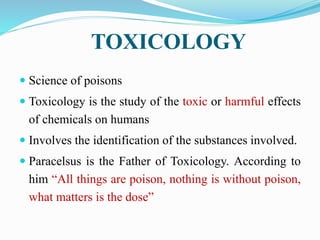 TOXICOLOGY
 Science of poisons
 Toxicology is the study of the toxic or harmful effects
of chemicals on humans
 Involves the identification of the substances involved.
 Paracelsus is the Father of Toxicology. According to
him “All things are poison, nothing is without poison,
what matters is the dose”
 
