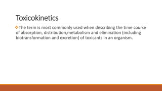 Toxicokinetics
The term is most commonly used when describing the time course
of absorption, distribution,metabolism and elimination (including
biotransformation and excretion) of toxicants in an organism.
 
