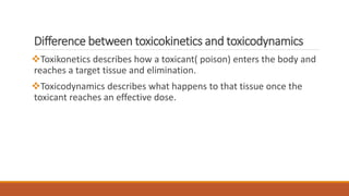 Difference between toxicokinetics and toxicodynamics
Toxikonetics describes how a toxicant( poison) enters the body and
reaches a target tissue and elimination.
Toxicodynamics describes what happens to that tissue once the
toxicant reaches an effective dose.
 