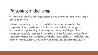 Poisoning in the living
The evidence of poisoning depends upon whether the poisoning is
acute or chronic
Acute poisoning: symptoms suddenly appear soon after the
suspected food, medicine or fluid has been taken, although in
bacterial food poisoning, the symptoms may be delayed. The
symptoms rapidly increase in severity and are followed by death or
recovery. Poison can be detected in the ingested food, medicine, and
fluid, or vomit, gastric lavage, blood, urine and stool of the victim.
 
