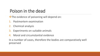 Poison in the dead
The evidence of poisoning will depend on:
1. Postmortem examination
2. Chemical analysis
3. Experiments on suitable animals
4. Moral and circumstantial evidence
In a number of cases, therefore the bodies are comparatively well
preserved
 