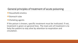 General principles of treatment of acute poisoning
Household emetics
Stomach tube
Chelating agents
If the poison is known, specific treatment must be instituted. if not,
treatment is given on general lines. The main aim of treatment is to
help the patient to stay alive by attention to respiration and
circulation.
 