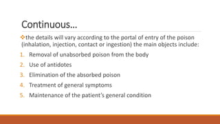 Continuous…
the details will vary according to the portal of entry of the poison
(inhalation, injection, contact or ingestion) the main objects include:
1. Removal of unabsorbed poison from the body
2. Use of antidotes
3. Elimination of the absorbed poison
4. Treatment of general symptoms
5. Maintenance of the patient’s general condition
 