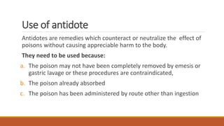 Use of antidote
Antidotes are remedies which counteract or neutralize the effect of
poisons without causing appreciable harm to the body.
They need to be used because:
a. The poison may not have been completely removed by emesis or
gastric lavage or these procedures are contraindicated,
b. The poison already absorbed
c. The poison has been administered by route other than ingestion
 