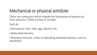 Mechanical or physical antidote
These are substances which impede the absorption of poisons by
their presence. These are few in number
Such as:
Demulcents: fats, milk, egg, albumin etc
Bulky food: Banana
Activated charcoal: useful in adsorbing alkaloidal poisons, such as
strychnine
 