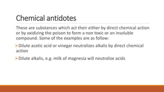 Chemical antidotes
These are substances which act their either by direct chemical action
or by oxidizing the poison to form a non toxic or an insoluble
compound. Some of the examples are as follow:
Dilute acetic acid or vinegar neutralizes alkalis by direct chemical
action
Dilute alkalis, e.g. milk of magnesia will neutralize acids
 