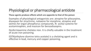 Physiological or pharmacological antidote
These agents produce effects which are opposite to that of the poison
Examples of physiological antagonists are: atropine for pilocarpine,
diazepam for strychnine, naloxone for morphine, atropine and
oximes for organ phosphorus compounds, N- acetyl cysteine for
acetaminophen, and mazicon for benzodiazepins.
Desferrioxamine chelates iron. It is chiefly valuable in the treatment
of acute iron poisoning.
EDTA(ethylene diamine tetra acetate) is a chelating agent and is
effective in lead, mercury and copper poisoning.
 