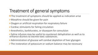 Treatment of general symptoms
The treatment of symptoms should be applied as indication arise
Morphine should be given for pain
Oxygen or artificial respiration for respiratory failure
Cardiac stimulants for failing circulation
Anesthetics, barbiturates, or diazepam for convulsion
Saline infusion may be useful to counteract dehydration as well as to
enhance diuresis to excrete toxic substances.
Administration of glucose will combat depletion of liver glycogen
The restoration of potassium or sodium balance may be necessary
 