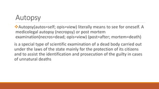 Autopsy
Autopsy(autos=self; opis=view) literally means to see for oneself. A
medicolegal autopsy (necropsy) or post mortem
examination(necros=dead; opis=view) (post=after; mortem=death)
is a special type of scientific examination of a dead body carried out
under the laws of the state mainly for the protection of its citizens
and to assist the identification and prosecution of the guilty in cases
of unnatural deaths
 