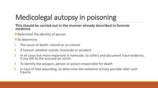 Medicolegal autopsy in poisoning
This should be carried out in the manner already described in forensic
medicine
Determine the identity of person
To determine
1. The cause of death: natural or un natural
2. If natural: whether suicide, homicide or accident
3. In all cases but more important in homicide, to collect and document trace evidence,
if any left by the accused on victim
4. To identify the weapon, person or poison responsible for death
5. In case of fatal wounding, to determine the volitional activity possible after such
trauma
 