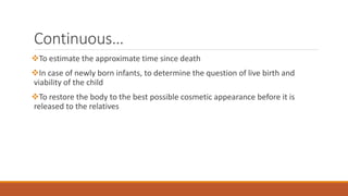 Continuous…
To estimate the approximate time since death
In case of newly born infants, to determine the question of live birth and
viability of the child
To restore the body to the best possible cosmetic appearance before it is
released to the relatives
 