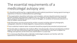 The essential requirements of a
medicolegal autopsy are:
It should be performed by a registered(licensed) medical practitioner having special training or
experience in forensic medicine(forensic pathology)
The examination should be meticulous and complete; and one should routinely record all
positive findings and important negative one, e.g. absence of skull fracture in case of head
injury; absence of defense injuries in a case of struggle; or condition of coronary arteries in a
case of sudden natural death
All information must be preserved by written records including relevant photographs,
radiographs, sketches on body diagrams, measurements and weight
Trace evidential material when recovered should be properly documented and preserved
From the data so obtained, the medical officer should provide a factual and objective medical
report for the law enforcement agencies keeping in mind that he may have to explain his
findings and opinions at the time cross examination in a court law
It is necessary that those who undertake medicolegal autopsies are familiar with the
appearance of healthy and diseased organs.
 