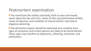 Postmortem examination
The smell from the clothes and body, forth at nose and mouth,
stains about the lips and chin, colour of skin and postmortem lividity,
marks of injection, and condition of natural orifices may help to
diagnose poisoning.
The alimentary system should be examined very carefully since
signs of corrosives and irritant poisons are likely to be found therein.
These signs may manifest as hyperemia, softening, ulceration, and
perforation.
 
