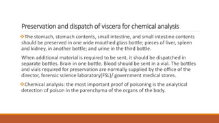 Preservation and dispatch of viscera for chemical analysis
The stomach, stomach contents, small intestine, and small intestine contents
should be preserved in one wide mouthed glass bottle; pieces of liver, spleen
and kidney, in another bottle; and urine in the third bottle.
When additional material is required to be sent, it should be dispatched in
separate bottles. Brain in one bottle. Blood should be sent in a vial. The bottles
and vials required for preservation are normally supplied by the office of the
director, forensic science laboratory(FSL)/ government medical stores.
Chemical analysis: the most important proof of poisoning is the analytical
detection of poison in the parenchyma of the organs of the body.
 