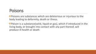 Poisons
Poisons are substances which are deleterious or injurious to the
body leading to deformity, death or illness.
Poison is a substance(solid, liquid or gas), which if introduced in the
living body, or brought into contact with any part thereof, will
produce ill health or death
 