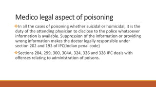 Medico legal aspect of poisoning
In all the cases of poisoning whether suicidal or homicidal, it is the
duty of the attending physician to disclose to the police whatsoever
information is available. Suppression of the information or providing
wrong information makes the doctor legally responsible under
section 202 and 193 of IPC(Indian penal code)
Sections 284, 299, 300, 304A, 324, 326 and 328 IPC deals with
offenses relating to administration of poisons.
 