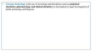 • Forensic Toxicology is the use of toxicology and disciplines such as analytical
chemistry, pharmacology and clinical chemistry to aid medical or legal investigation of
death, poisoning, and drug use.
 